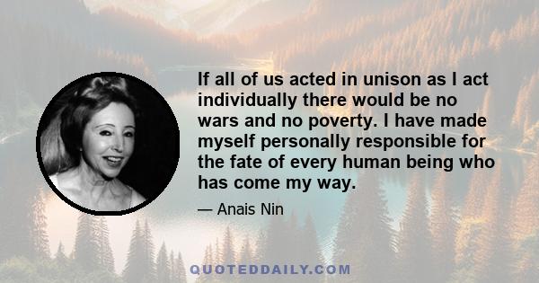 If all of us acted in unison as I act individually there would be no wars and no poverty. I have made myself personally responsible for the fate of every human being who has come my way.