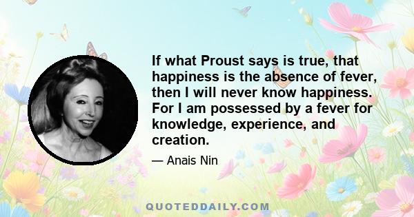 If what Proust says is true, that happiness is the absence of fever, then I will never know happiness. For I am possessed by a fever for knowledge, experience, and creation.