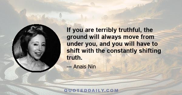 If you are terribly truthful, the ground will always move from under you, and you will have to shift with the constantly shifting truth.