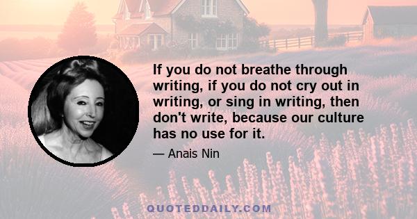 If you do not breathe through writing, if you do not cry out in writing, or sing in writing, then don't write, because our culture has no use for it.