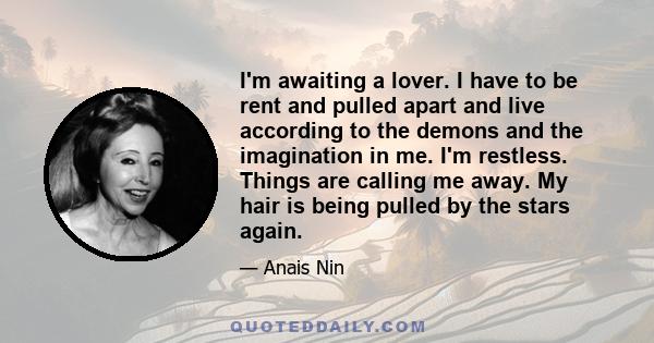 I'm awaiting a lover. I have to be rent and pulled apart and live according to the demons and the imagination in me. I'm restless. Things are calling me away. My hair is being pulled by the stars again.