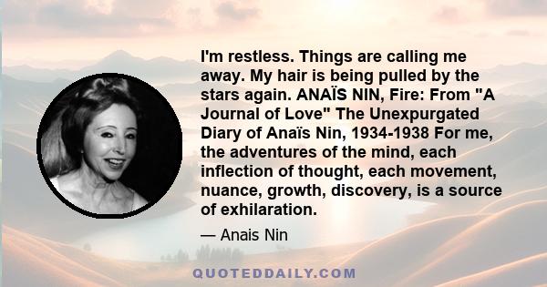 I'm restless. Things are calling me away. My hair is being pulled by the stars again. ANAÏS NIN, Fire: From A Journal of Love The Unexpurgated Diary of Anaïs Nin, 1934-1938 For me, the adventures of the mind, each