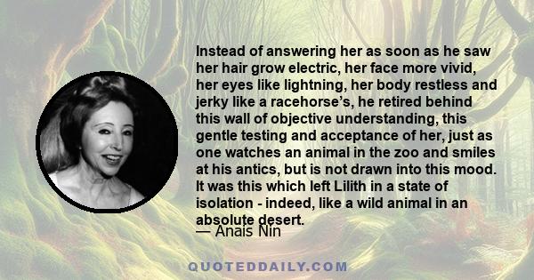 Instead of answering her as soon as he saw her hair grow electric, her face more vivid, her eyes like lightning, her body restless and jerky like a racehorse’s, he retired behind this wall of objective understanding,