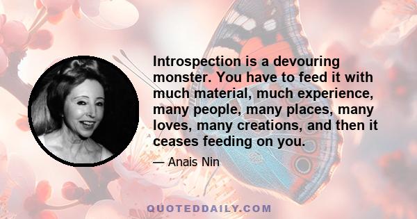 Introspection is a devouring monster. You have to feed it with much material, much experience, many people, many places, many loves, many creations, and then it ceases feeding on you.