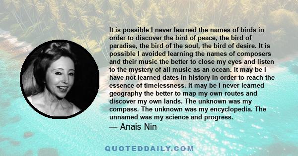 It is possible I never learned the names of birds in order to discover the bird of peace, the bird of paradise, the bird of the soul, the bird of desire. It is possible I avoided learning the names of composers and