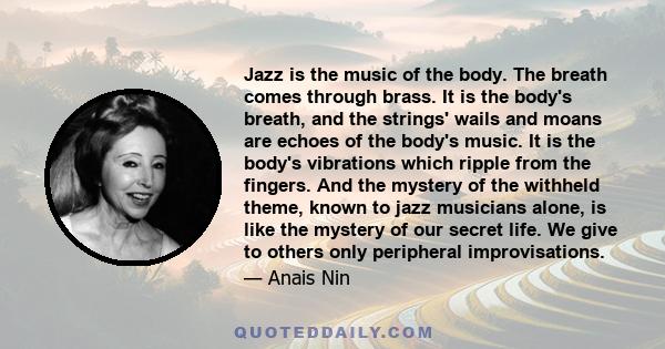 Jazz is the music of the body. The breath comes through brass. It is the body's breath, and the strings' wails and moans are echoes of the body's music. It is the body's vibrations which ripple from the fingers. And the 