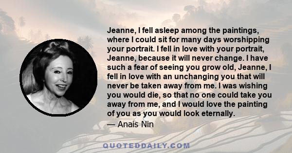 Jeanne, I fell asleep among the paintings, where I could sit for many days worshipping your portrait. I fell in love with your portrait, Jeanne, because it will never change. I have such a fear of seeing you grow old,