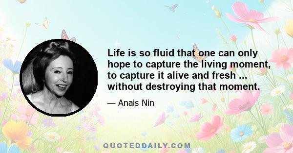 Life is so fluid that one can only hope to capture the living moment, to capture it alive and fresh ... without destroying that moment.