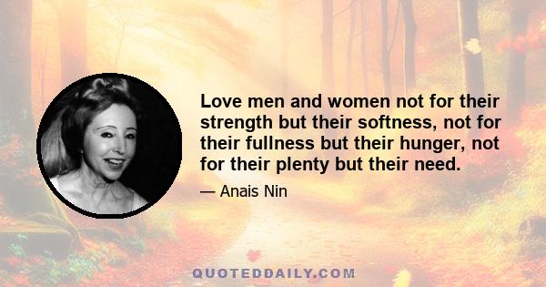 Love men and women not for their strength but their softness, not for their fullness but their hunger, not for their plenty but their need.