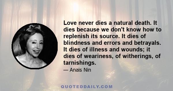 Love never dies a natural death. It dies because we don't know how to replenish its source. It dies of blindness and errors and betrayals. It dies of illness and wounds; it dies of weariness, of witherings, of