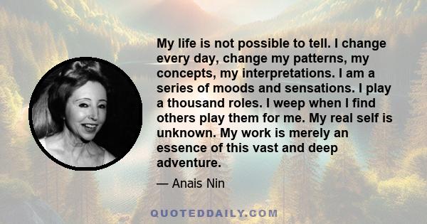 My life is not possible to tell. I change every day, change my patterns, my concepts, my interpretations. I am a series of moods and sensations. I play a thousand roles. I weep when I find others play them for me. My