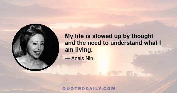 My life is slowed up by thought and the need to understand what I am living.