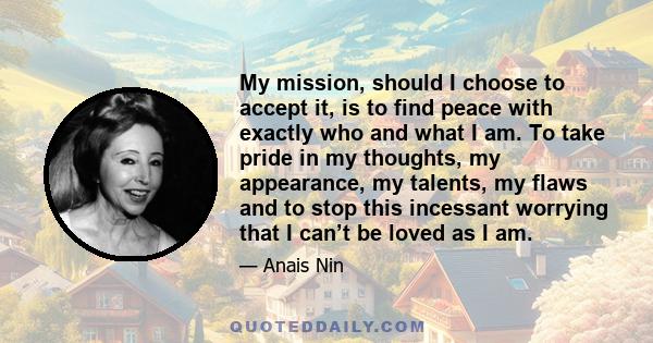 My mission, should I choose to accept it, is to find peace with exactly who and what I am. To take pride in my thoughts, my appearance, my talents, my flaws and to stop this incessant worrying that I can’t be loved as I 