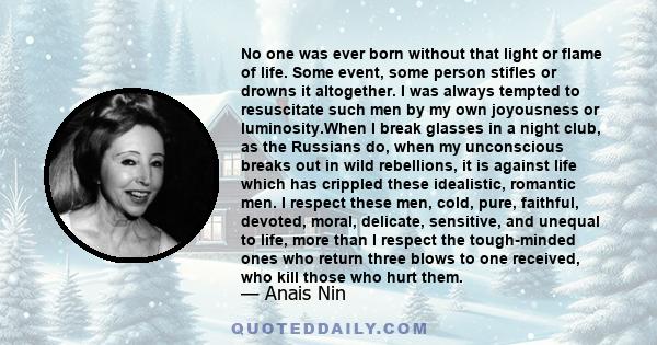 No one was ever born without that light or flame of life. Some event, some person stifles or drowns it altogether. I was always tempted to resuscitate such men by my own joyousness or luminosity.When I break glasses in