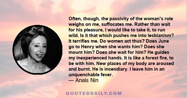 Often, though, the passivity of the woman's role weighs on me, suffocates me. Rather than wait for his pleasure, I would like to take it, to run wild. Is it that which pushes me into lesbianism? It terrifies me. Do