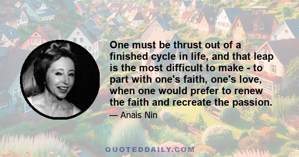 One must be thrust out of a finished cycle in life, and that leap is the most difficult to make - to part with one's faith, one's love, when one would prefer to renew the faith and recreate the passion.