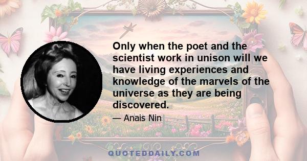 Only when the poet and the scientist work in unison will we have living experiences and knowledge of the marvels of the universe as they are being discovered.