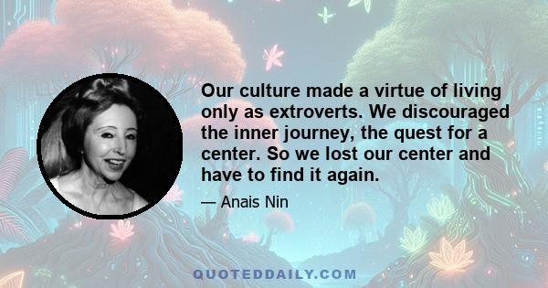 Our culture made a virtue of living only as extroverts. We discouraged the inner journey, the quest for a center. So we lost our center and have to find it again.