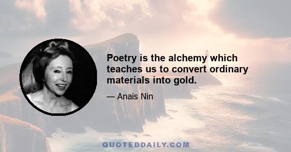 Poetry is the alchemy which teaches us to convert ordinary materials into gold.