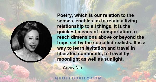 Poetry, which is our relation to the senses, enables us to retain a living relationship to all things. It is the quickest means of transportation to reach dimensions above or beyond the traps set by the so-called