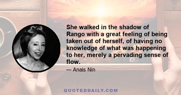 She walked in the shadow of Rango with a great feeling of being taken out of herself, of having no knowledge of what was happening to her, merely a pervading sense of flow.