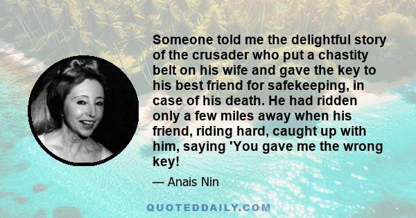 Someone told me the delightful story of the crusader who put a chastity belt on his wife and gave the key to his best friend for safekeeping, in case of his death. He had ridden only a few miles away when his friend,