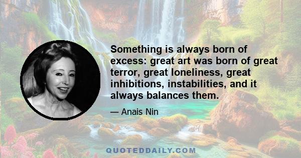 Something is always born of excess: great art was born of great terror, great loneliness, great inhibitions, instabilities, and it always balances them.