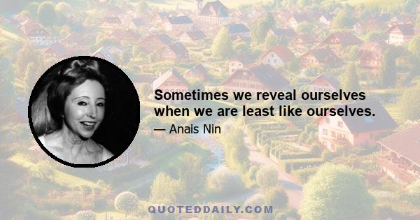 Sometimes we reveal ourselves when we are least like ourselves.