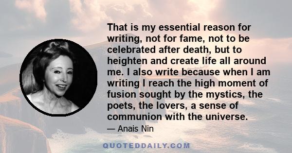 That is my essential reason for writing, not for fame, not to be celebrated after death, but to heighten and create life all around me. I also write because when I am writing I reach the high moment of fusion sought by