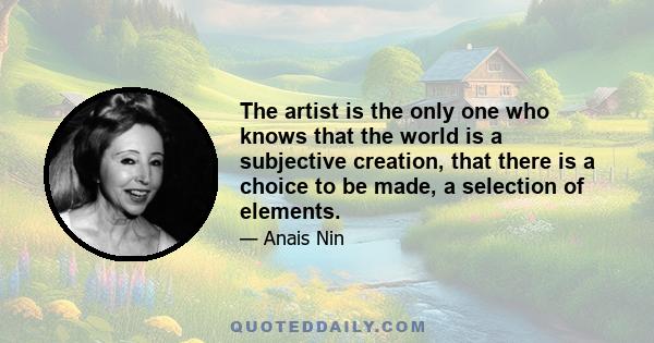 The artist is the only one who knows that the world is a subjective creation, that there is a choice to be made, a selection of elements.