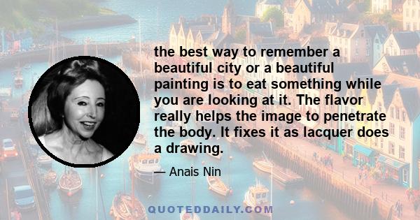 the best way to remember a beautiful city or a beautiful painting is to eat something while you are looking at it. The flavor really helps the image to penetrate the body. It fixes it as lacquer does a drawing.