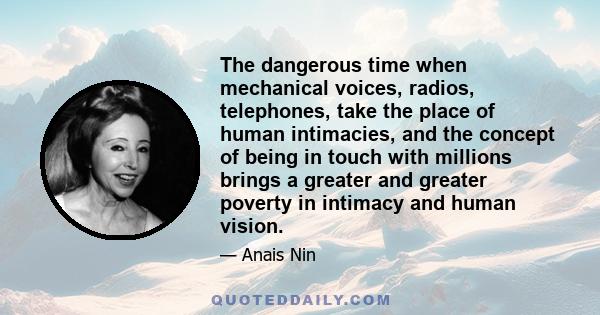 The dangerous time when mechanical voices, radios, telephones, take the place of human intimacies, and the concept of being in touch with millions brings a greater and greater poverty in intimacy and human vision.