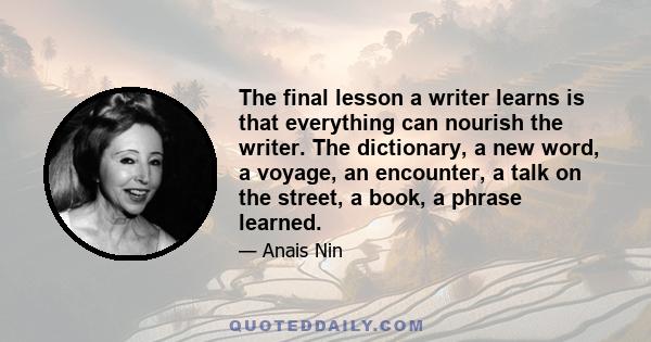 The final lesson a writer learns is that everything can nourish the writer. The dictionary, a new word, a voyage, an encounter, a talk on the street, a book, a phrase learned.