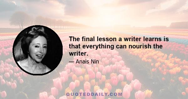 The final lesson a writer learns is that everything can nourish the writer.