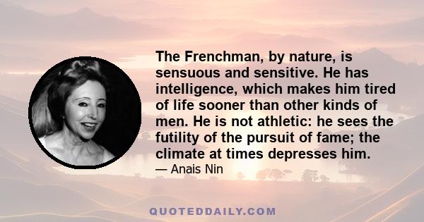 The Frenchman, by nature, is sensuous and sensitive. He has intelligence, which makes him tired of life sooner than other kinds of men. He is not athletic: he sees the futility of the pursuit of fame; the climate at