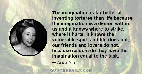 The imagination is far better at inventing tortures than life because the imagination is a demon within us and it knows where to strike, where it hurts. It knows the vulnerable spot, and life does not, our friends and