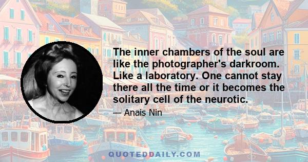 The inner chambers of the soul are like the photographer's darkroom. Like a laboratory. One cannot stay there all the time or it becomes the solitary cell of the neurotic.