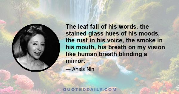 The leaf fall of his words, the stained glass hues of his moods, the rust in his voice, the smoke in his mouth, his breath on my vision like human breath blinding a mirror.