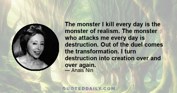 The monster I kill every day is the monster of realism. The monster who attacks me every day is destruction. Out of the duel comes the transformation. I turn destruction into creation over and over again.