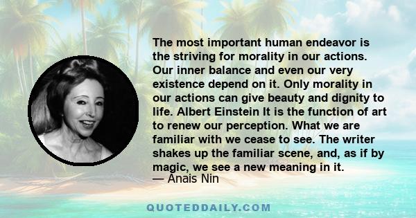 The most important human endeavor is the striving for morality in our actions. Our inner balance and even our very existence depend on it. Only morality in our actions can give beauty and dignity to life. Albert