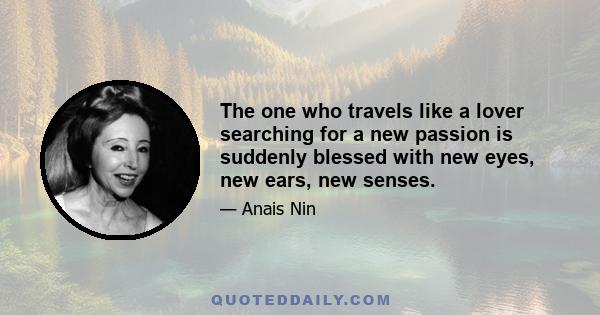 The one who travels like a lover searching for a new passion is suddenly blessed with new eyes, new ears, new senses.