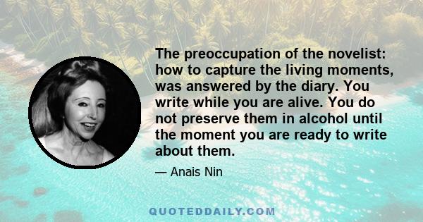 The preoccupation of the novelist: how to capture the living moments, was answered by the diary. You write while you are alive. You do not preserve them in alcohol until the moment you are ready to write about them.