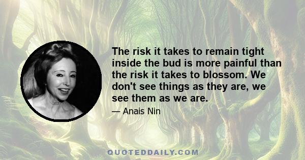 The risk it takes to remain tight inside the bud is more painful than the risk it takes to blossom. We don't see things as they are, we see them as we are.