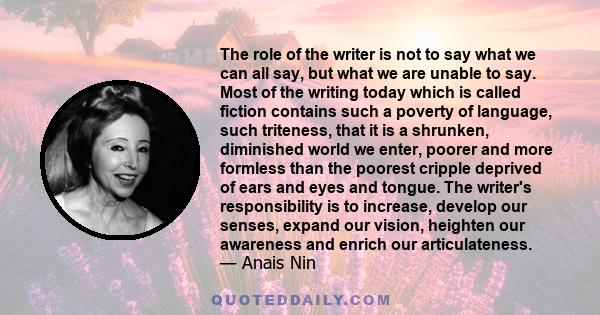 The role of the writer is not to say what we can all say, but what we are unable to say. Most of the writing today which is called fiction contains such a poverty of language, such triteness, that it is a shrunken,