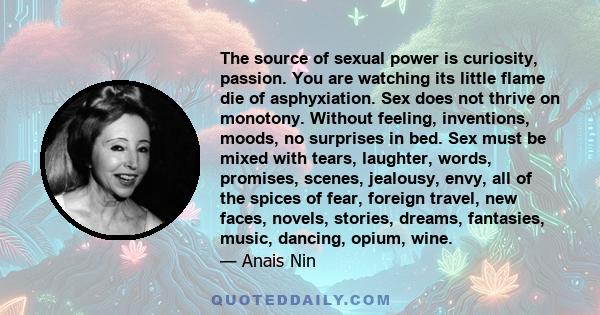 The source of sexual power is curiosity, passion. You are watching its little flame die of asphyxiation. Sex does not thrive on monotony. Without feeling, inventions, moods, no surprises in bed. Sex must be mixed with