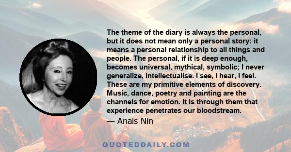 The theme of the diary is always the personal, but it does not mean only a personal story: it means a personal relationship to all things and people. The personal, if it is deep enough, becomes universal, mythical,