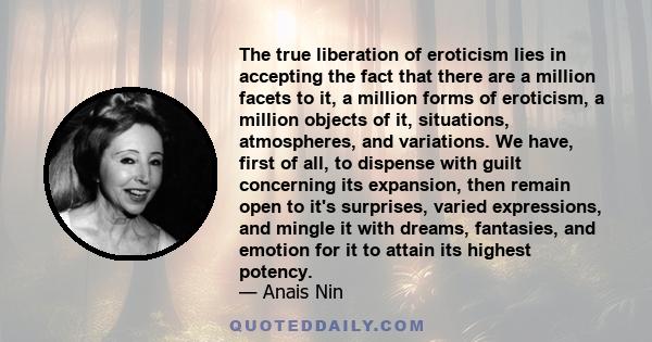 The true liberation of eroticism lies in accepting the fact that there are a million facets to it, a million forms of eroticism, a million objects of it, situations, atmospheres, and variations. We have, first of all,