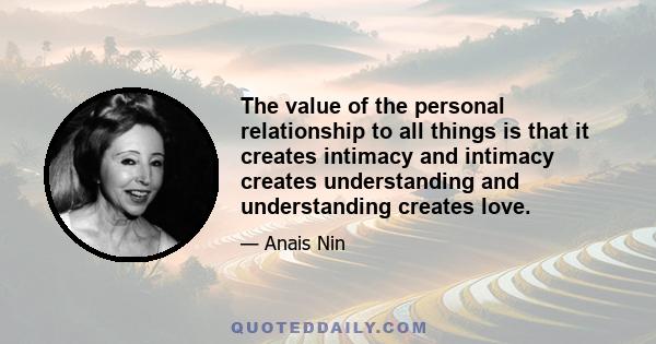 The value of the personal relationship to all things is that it creates intimacy and intimacy creates understanding and understanding creates love.