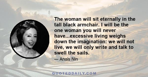 The woman will sit eternally in the tall black armchair. I will be the one woman you will never have...excessive living weighs down the imagination: we will not live, we will only write and talk to swell the sails.