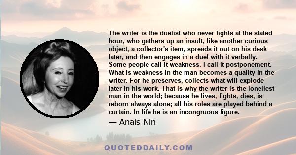 The writer is the duelist who never fights at the stated hour, who gathers up an insult, like another curious object, a collector's item, spreads it out on his desk later, and then engages in a duel with it verbally.